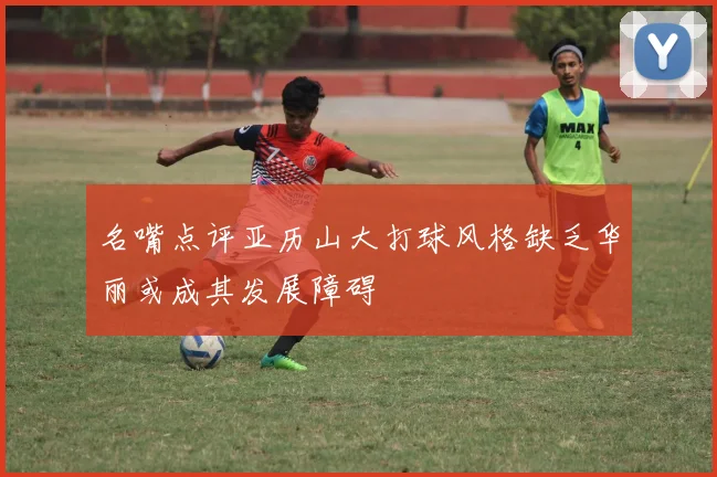 名嘴点评亚历山大打球风格缺乏华丽或成其发展障碍