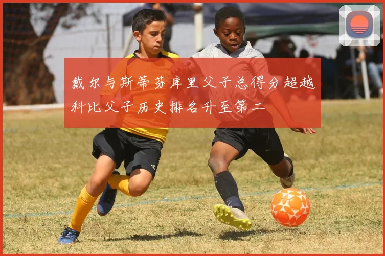 戴尔与斯蒂芬库里父子总得分超越科比父子历史排名升至第二