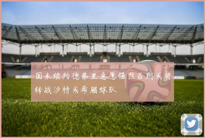 国米续约德弗里意愿强烈否则或将转战沙特或希腊球队