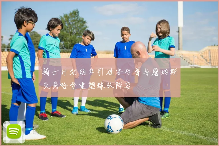 骑士计划明年引进字母哥与詹姆斯交易哈登重塑球队阵容