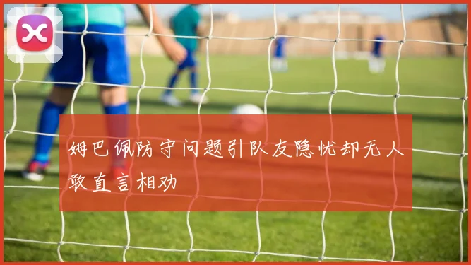姆巴佩防守问题引队友隐忧却无人敢直言相劝
