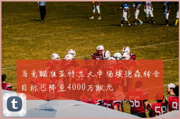 马竞瞄准亚特兰大中场埃德森转会目标已降至4000万欧元