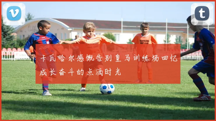 卡瓦哈尔感慨告别皇马训练场回忆成长奋斗的点滴时光