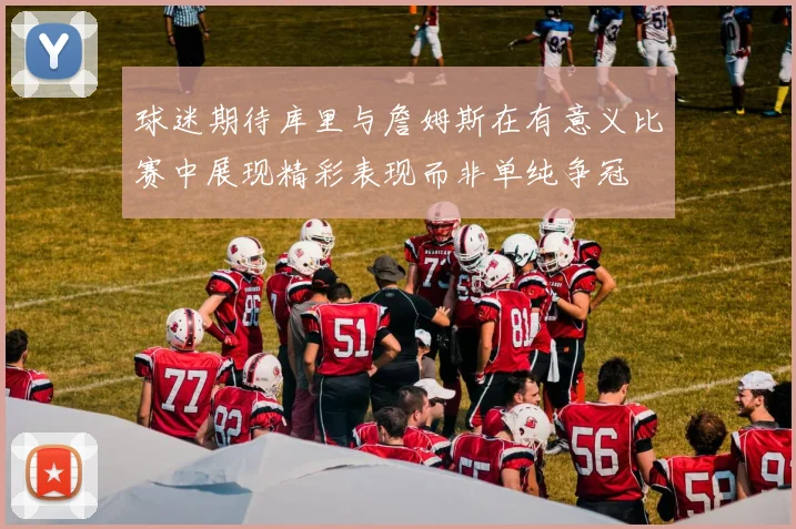 球迷期待库里与詹姆斯在有意义比赛中展现精彩表现而非单纯争冠