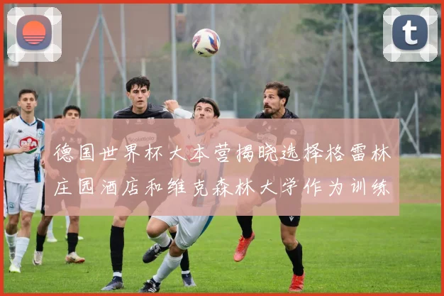 德国世界杯大本营揭晓选择格雷林庄园酒店和维克森林大学作为训练基地