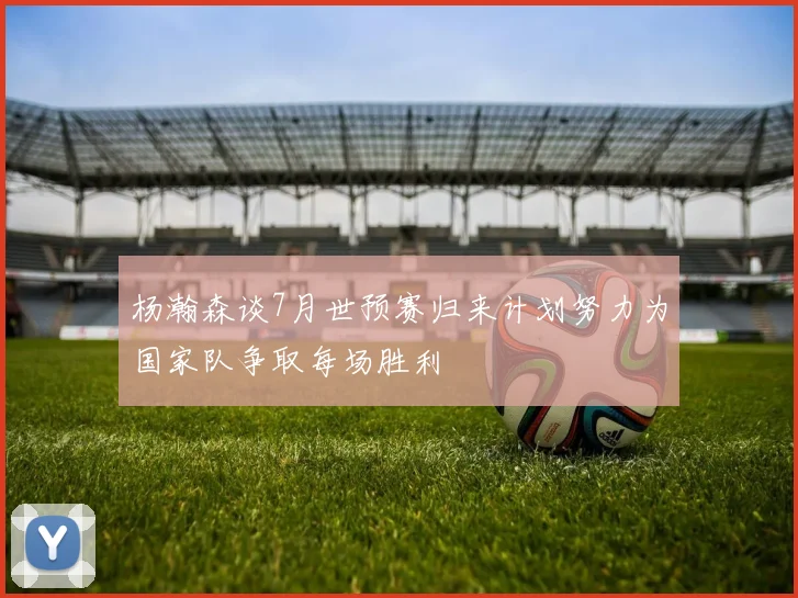 杨瀚森谈7月世预赛归来计划努力为国家队争取每场胜利