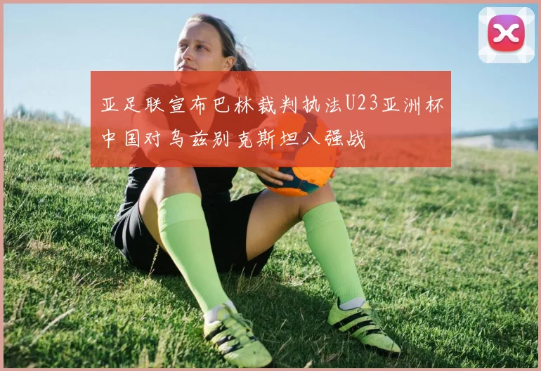 亚足联宣布巴林裁判执法U23亚洲杯中国对乌兹别克斯坦八强战