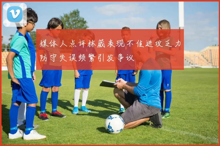 媒体人点评林葳表现不佳进攻乏力防守失误频繁引发争议