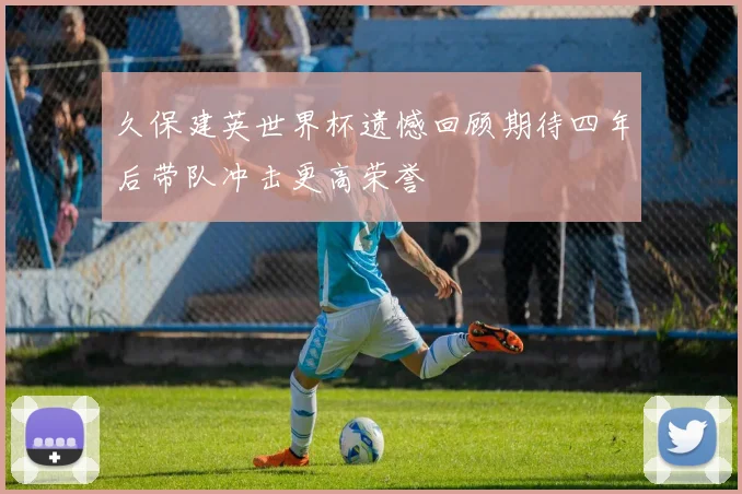 久保建英世界杯遗憾回顾期待四年后带队冲击更高荣誉