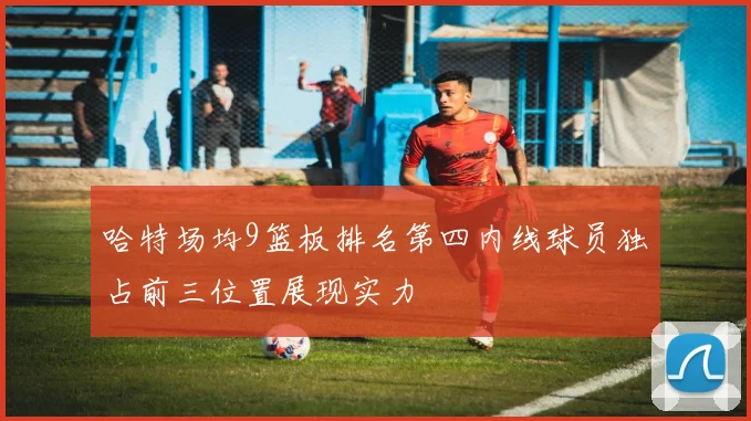 哈特场均9篮板排名第四内线球员独占前三位置展现实力
