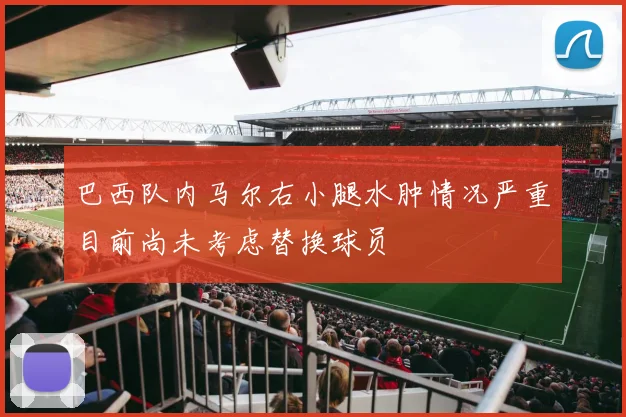 巴西队内马尔右小腿水肿情况严重目前尚未考虑替换球员
