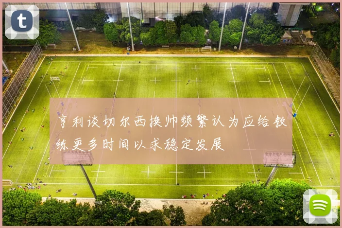 亨利谈切尔西换帅频繁认为应给教练更多时间以求稳定发展