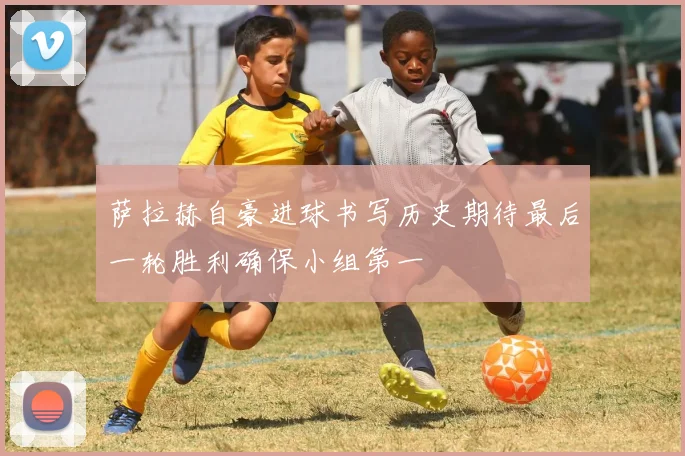 萨拉赫自豪进球书写历史期待最后一轮胜利确保小组第一